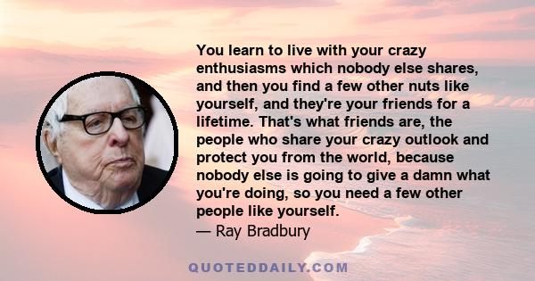 You learn to live with your crazy enthusiasms which nobody else shares, and then you find a few other nuts like yourself, and they're your friends for a lifetime. That's what friends are, the people who share your crazy 