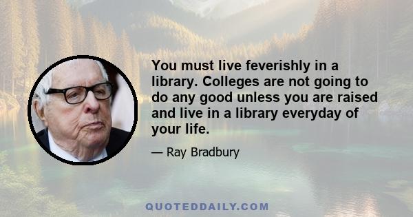 You must live feverishly in a library. Colleges are not going to do any good unless you are raised and live in a library everyday of your life.