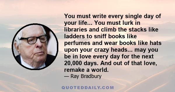 You must write every single day of your life... You must lurk in libraries and climb the stacks like ladders to sniff books like perfumes and wear books like hats upon your crazy heads... may you be in love every day