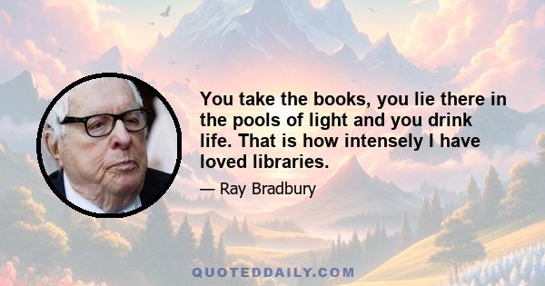 You take the books, you lie there in the pools of light and you drink life. That is how intensely I have loved libraries.