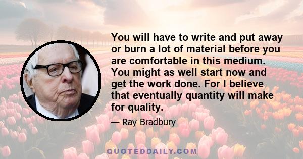 You will have to write and put away or burn a lot of material before you are comfortable in this medium. You might as well start now and get the work done. For I believe that eventually quantity will make for quality.