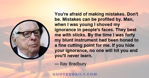 You're afraid of making mistakes. Don't be. Mistakes can be profited by. Man, when I was young I shoved my ignorance in people's faces. They beat me with sticks. By the time I was forty my blunt instrument had been