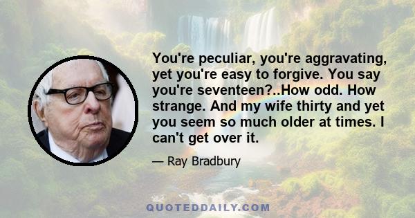 You're peculiar, you're aggravating, yet you're easy to forgive. You say you're seventeen?..How odd. How strange. And my wife thirty and yet you seem so much older at times. I can't get over it.