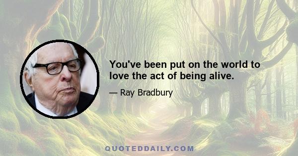 You've been put on the world to love the act of being alive.