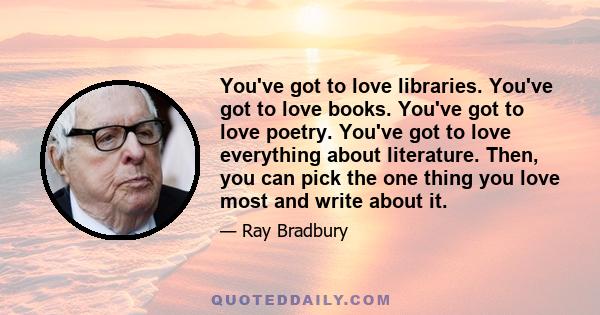 You've got to love libraries. You've got to love books. You've got to love poetry. You've got to love everything about literature. Then, you can pick the one thing you love most and write about it.