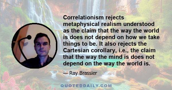 Correlationism rejects metaphysical realism understood as the claim that the way the world is does not depend on how we take things to be. It also rejects the Cartesian corollary, i.e., the claim that the way the mind