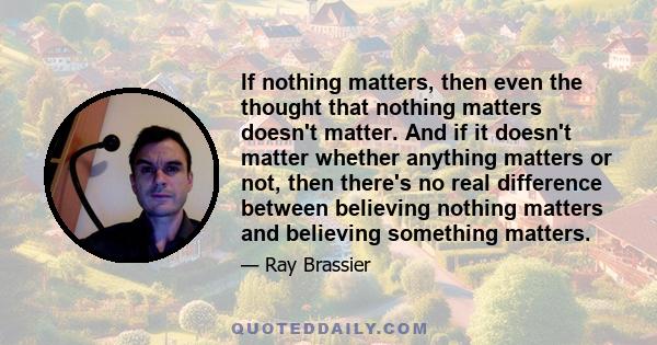 If nothing matters, then even the thought that nothing matters doesn't matter. And if it doesn't matter whether anything matters or not, then there's no real difference between believing nothing matters and believing