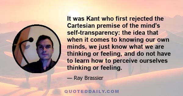 It was Kant who first rejected the Cartesian premise of the mind's self-transparency: the idea that when it comes to knowing our own minds, we just know what we are thinking or feeling, and do not have to learn how to