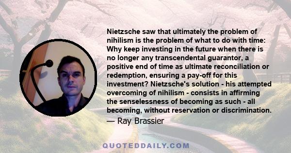 Nietzsche saw that ultimately the problem of nihilism is the problem of what to do with time: Why keep investing in the future when there is no longer any transcendental guarantor, a positive end of time as ultimate