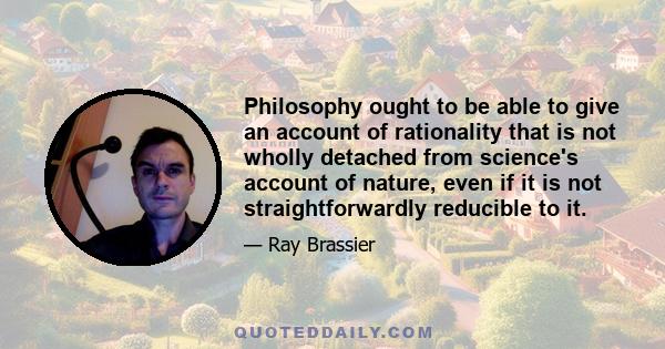 Philosophy ought to be able to give an account of rationality that is not wholly detached from science's account of nature, even if it is not straightforwardly reducible to it.