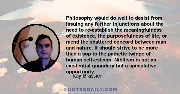 Philosophy would do well to desist from issuing any further injunctions about the need to re-establish the meaningfulness of existence, the purposefulness of life, or mend the shattered concord between man and nature.