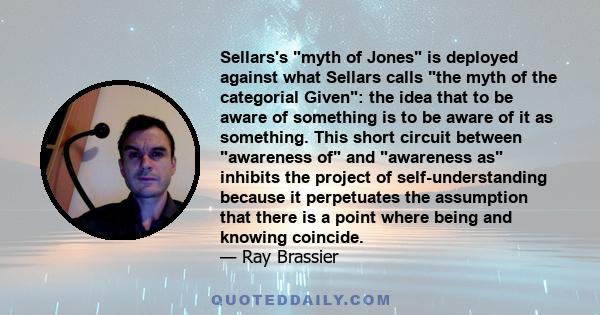 Sellars's myth of Jones is deployed against what Sellars calls the myth of the categorial Given: the idea that to be aware of something is to be aware of it as something. This short circuit between awareness of and