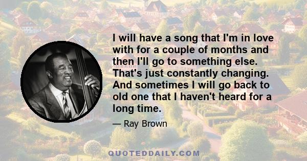 I will have a song that I'm in love with for a couple of months and then I'll go to something else. That's just constantly changing. And sometimes I will go back to old one that I haven't heard for a long time.