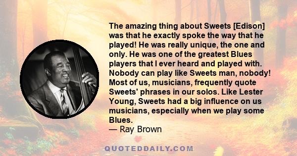 The amazing thing about Sweets [Edison] was that he exactly spoke the way that he played! He was really unique, the one and only. He was one of the greatest Blues players that I ever heard and played with. Nobody can