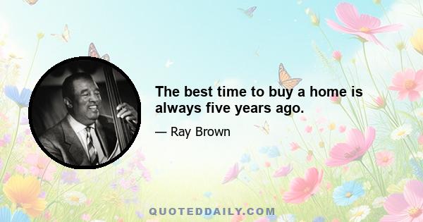 The best time to buy a home is always five years ago.