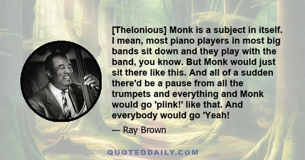 [Thelonious] Monk is a subject in itself. I mean, most piano players in most big bands sit down and they play with the band, you know. But Monk would just sit there like this. And all of a sudden there'd be a pause from 