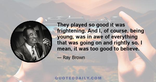 They played so good it was frightening. And I, of course, being young, was in awe of everything that was going on and rightly so. I mean, it was too good to believe.