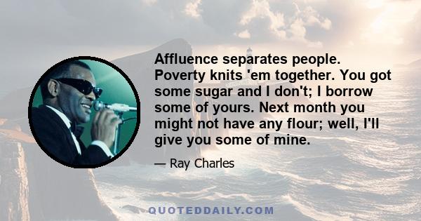 Affluence separates people. Poverty knits 'em together. You got some sugar and I don't; I borrow some of yours. Next month you might not have any flour; well, I'll give you some of mine.