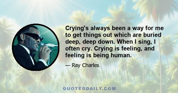 Crying's always been a way for me to get things out which are buried deep, deep down. When I sing, I often cry. Crying is feeling, and feeling is being human.