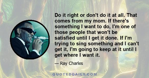 Do it right or don't do it at all. That comes from my mom. If there's something I want to do, I'm one of those people that won't be satisfied until I get it done. If I'm trying to sing something and I can't get it, I'm