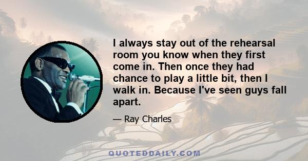 I always stay out of the rehearsal room you know when they first come in. Then once they had chance to play a little bit, then I walk in. Because I've seen guys fall apart.