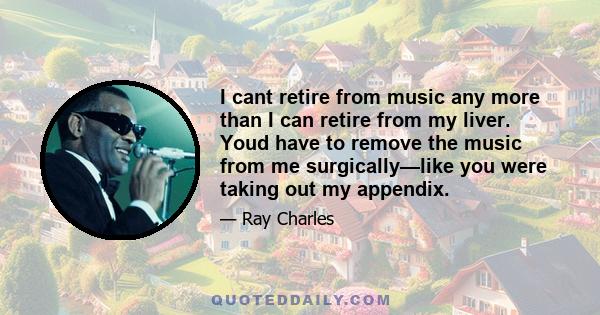 I cant retire from music any more than I can retire from my liver. Youd have to remove the music from me surgically—like you were taking out my appendix.