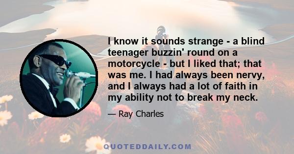 I know it sounds strange - a blind teenager buzzin' round on a motorcycle - but I liked that; that was me. I had always been nervy, and I always had a lot of faith in my ability not to break my neck.