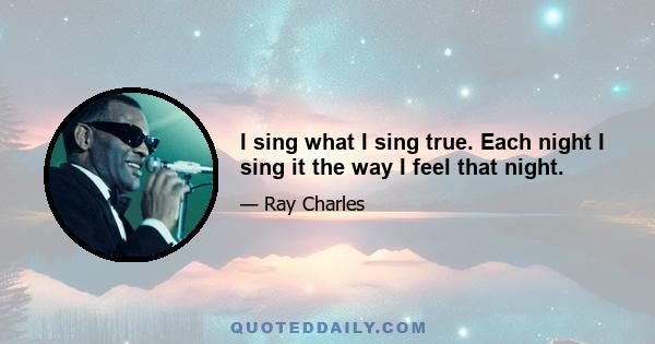 I sing what I sing true. Each night I sing it the way I feel that night.