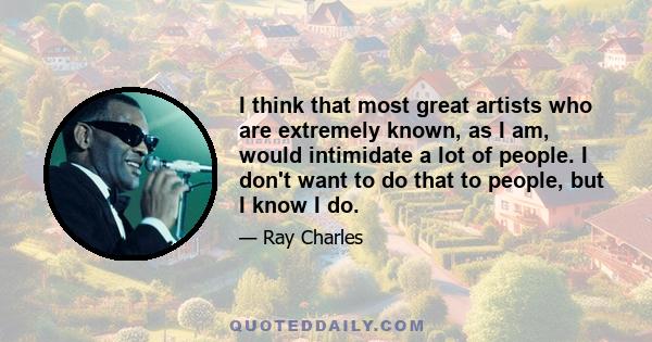 I think that most great artists who are extremely known, as I am, would intimidate a lot of people. I don't want to do that to people, but I know I do.