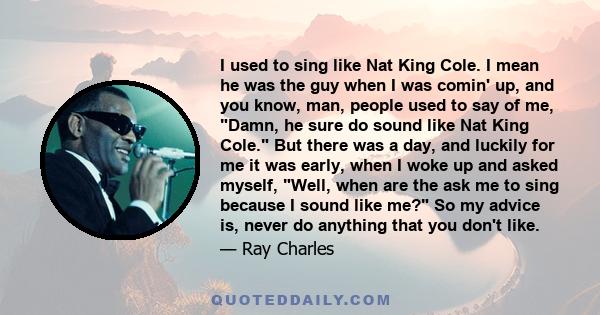 I used to sing like Nat King Cole. I mean he was the guy when I was comin' up, and you know, man, people used to say of me, Damn, he sure do sound like Nat King Cole. But there was a day, and luckily for me it was