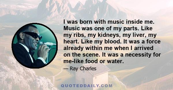 I was born with music inside me. Music was one of my parts. Like my ribs, my kidneys, my liver, my heart. Like my blood. It was a force already within me when I arrived on the scene. It was a necessity for me-like food