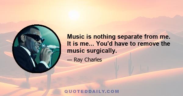 Music is nothing separate from me. It is me... You'd have to remove the music surgically.