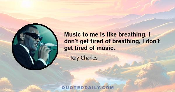 Music to me is like breathing. I don't get tired of breathing, I don't get tired of music.