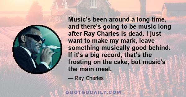 Music's been around a long time, and there's going to be music long after Ray Charles is dead. I just want to make my mark, leave something musically good behind. If it's a big record, that's the frosting on the cake,