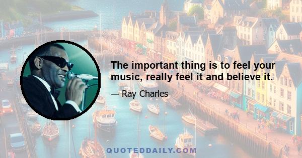 The important thing is to feel your music, really feel it and believe it.