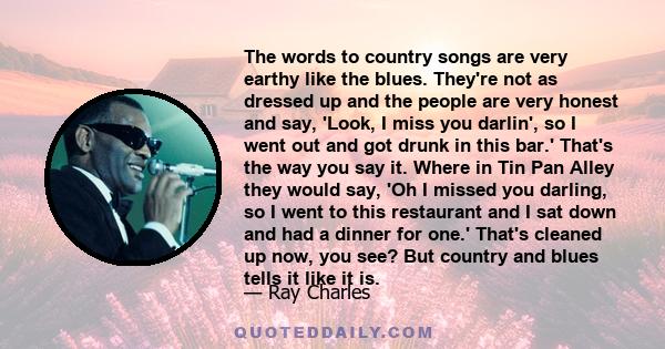 The words to country songs are very earthy like the blues. They're not as dressed up and the people are very honest and say, 'Look, I miss you darlin', so I went out and got drunk in this bar.' That's the way you say