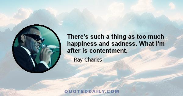 There's such a thing as too much happiness and sadness. What I'm after is contentment.