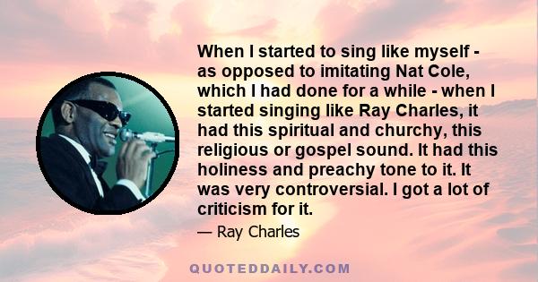 When I started to sing like myself - as opposed to imitating Nat Cole, which I had done for a while - when I started singing like Ray Charles, it had this spiritual and churchy, this religious or gospel sound. It had