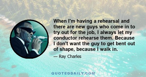 When I'm having a rehearsal and there are new guys who come in to try out for the job, I always let my conductor rehearse them. Because I don't want the guy to get bent out of shape, because I walk in.