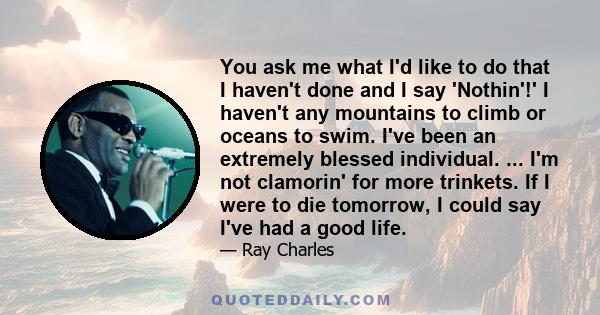 You ask me what I'd like to do that I haven't done and I say 'Nothin'!' I haven't any mountains to climb or oceans to swim. I've been an extremely blessed individual. ... I'm not clamorin' for more trinkets. If I were