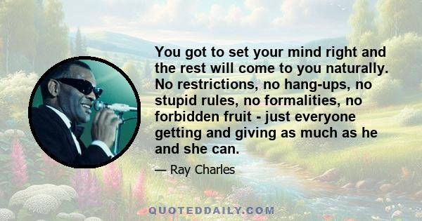 You got to set your mind right and the rest will come to you naturally. No restrictions, no hang-ups, no stupid rules, no formalities, no forbidden fruit - just everyone getting and giving as much as he and she can.