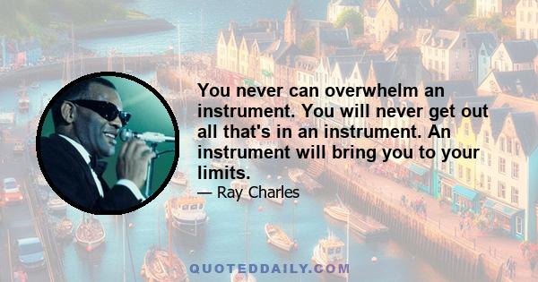 You never can overwhelm an instrument. You will never get out all that's in an instrument. An instrument will bring you to your limits.