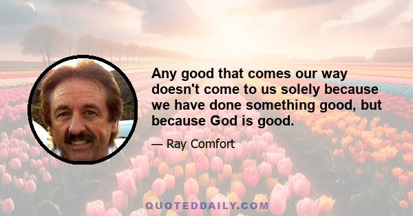 Any good that comes our way doesn't come to us solely because we have done something good, but because God is good.