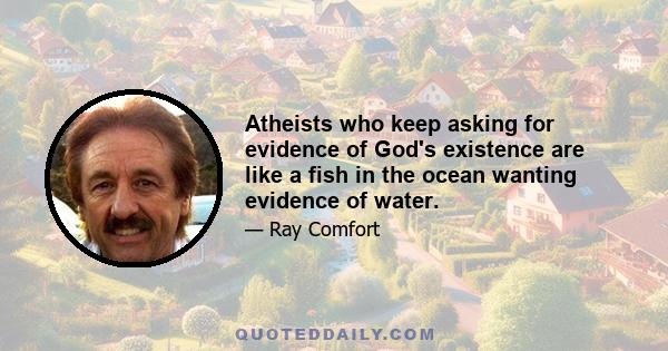 Atheists who keep asking for evidence of God's existence are like a fish in the ocean wanting evidence of water.