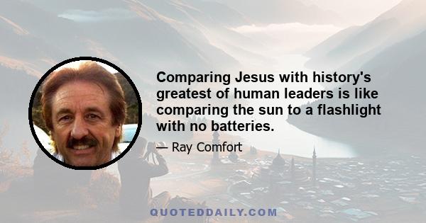 Comparing Jesus with history's greatest of human leaders is like comparing the sun to a flashlight with no batteries.