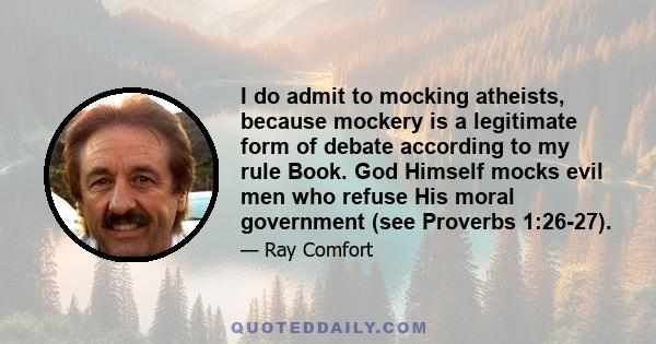 I do admit to mocking atheists, because mockery is a legitimate form of debate according to my rule Book. God Himself mocks evil men who refuse His moral government (see Proverbs 1:26-27).