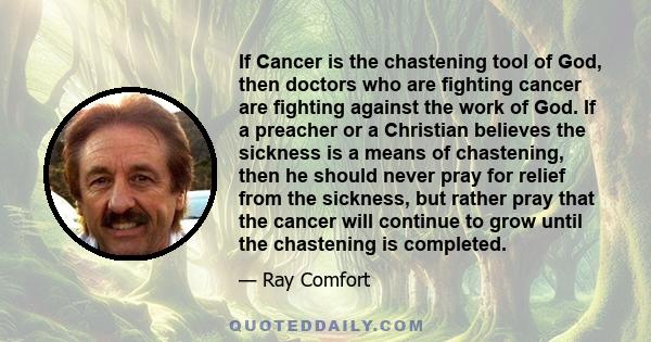 If Cancer is the chastening tool of God, then doctors who are fighting cancer are fighting against the work of God. If a preacher or a Christian believes the sickness is a means of chastening, then he should never pray