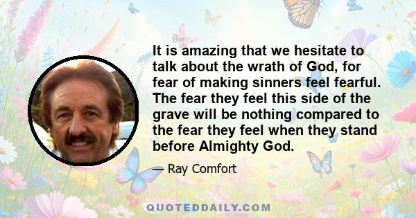 It is amazing that we hesitate to talk about the wrath of God, for fear of making sinners feel fearful. The fear they feel this side of the grave will be nothing compared to the fear they feel when they stand before