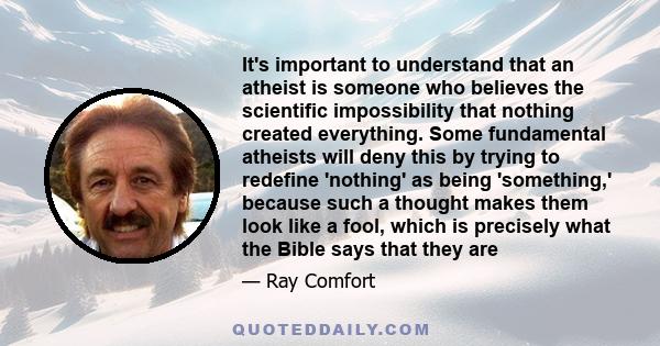 It's important to understand that an atheist is someone who believes the scientific impossibility that nothing created everything. Some fundamental atheists will deny this by trying to redefine 'nothing' as being