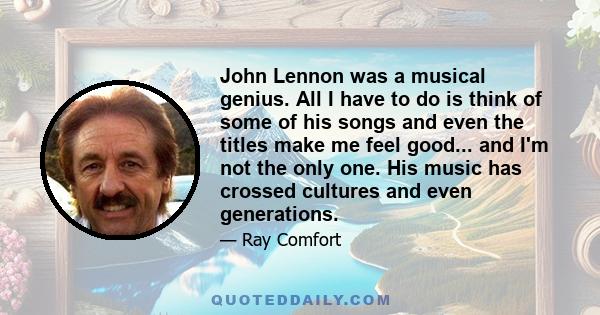 John Lennon was a musical genius. All I have to do is think of some of his songs and even the titles make me feel good... and I'm not the only one. His music has crossed cultures and even generations.